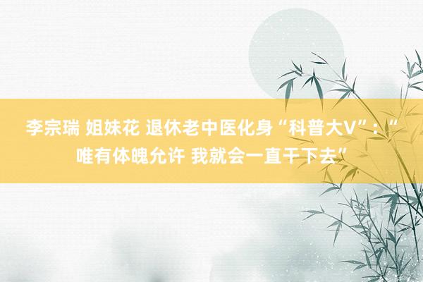 李宗瑞 姐妹花 退休老中医化身“科普大V”: “唯有体魄允许 我就会一直干下去”