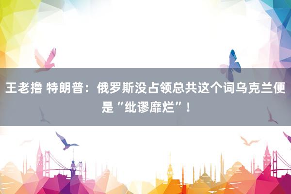 王老撸 特朗普：俄罗斯没占领总共这个词乌克兰便是“纰谬靡烂”！