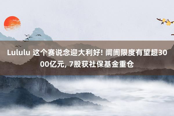 Lululu 这个赛说念迎大利好! 阛阓限度有望超3000亿元， 7股获社保基金重仓