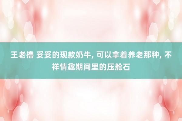 王老撸 妥妥的现款奶牛， 可以拿着养老那种， 不祥情趣期间里的压舱石