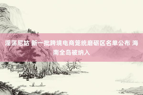 淫荡尼姑 新一批跨境电商笼统磨砺区名单公布 海南全岛被纳入