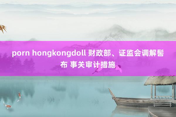 porn hongkongdoll 财政部、证监会调解髻布 事关审计措施