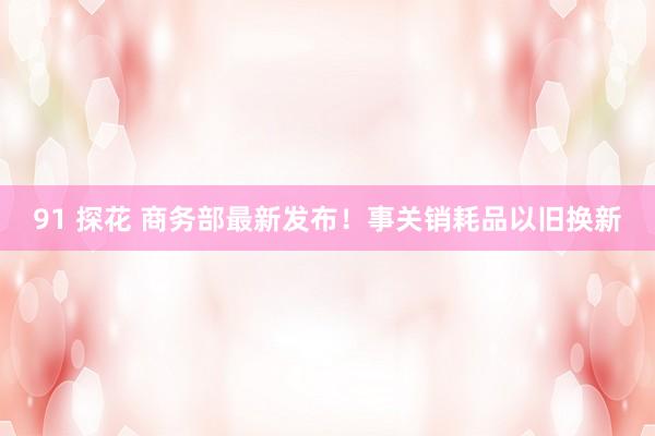91 探花 商务部最新发布！事关销耗品以旧换新