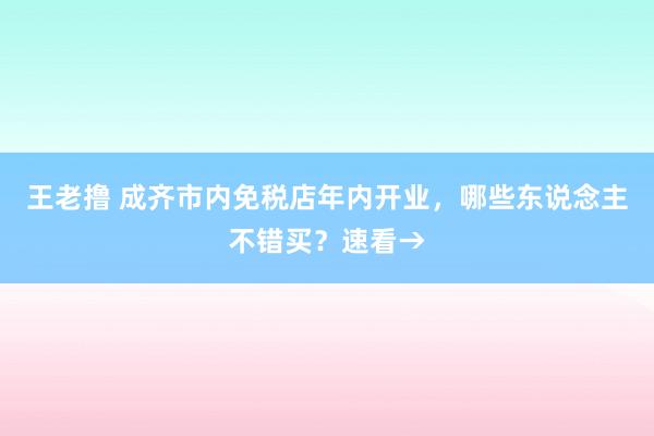 王老撸 成齐市内免税店年内开业，哪些东说念主不错买？速看→