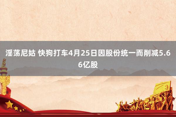 淫荡尼姑 快狗打车4月25日因股份统一而削减5.66亿股