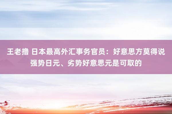 王老撸 日本最高外汇事务官员：好意思方莫得说强势日元、劣势好意思元是可取的
