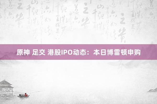 原神 足交 港股IPO动态：本日博雷顿申购