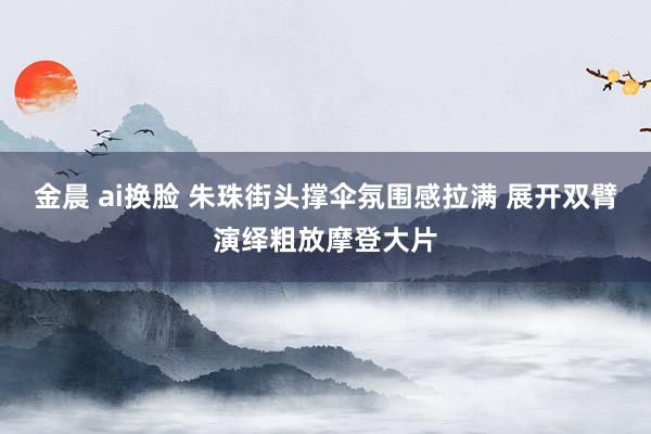 金晨 ai换脸 朱珠街头撑伞氛围感拉满 展开双臂演绎粗放摩登大片