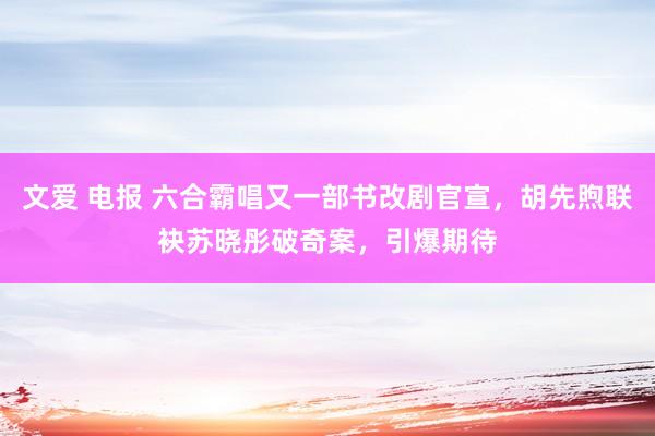 文爱 电报 六合霸唱又一部书改剧官宣，胡先煦联袂苏晓彤破奇案，引爆期待