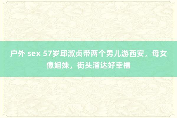户外 sex 57岁邱淑贞带两个男儿游西安，母女像姐妹，街头溜达好幸福