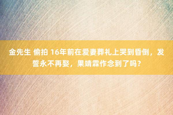 金先生 偷拍 16年前在爱妻葬礼上哭到昏倒，发誓永不再娶，果靖霖作念到了吗？