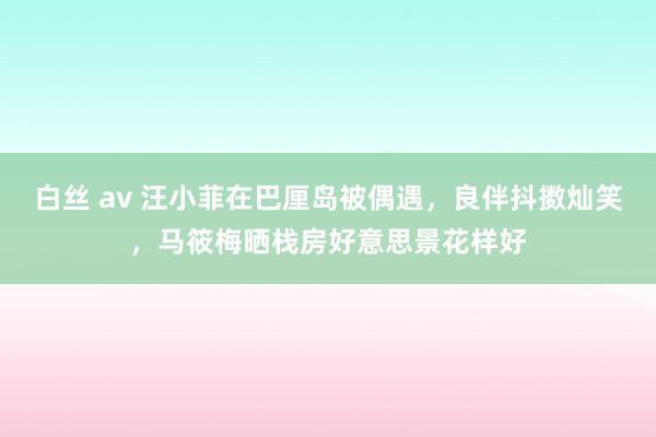 白丝 av 汪小菲在巴厘岛被偶遇，良伴抖擞灿笑，马筱梅晒栈房好意思景花样好