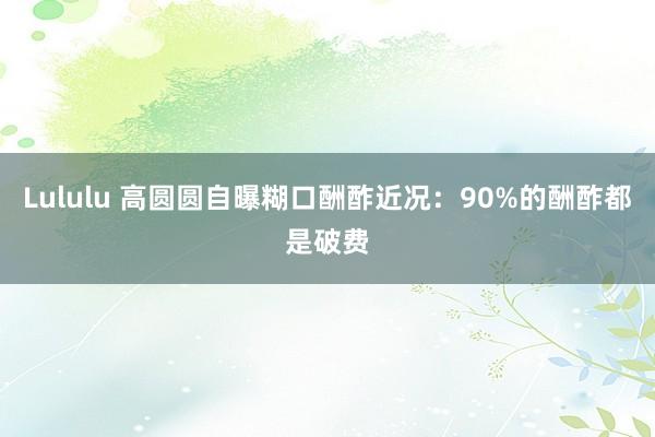 Lululu 高圆圆自曝糊口酬酢近况：90%的酬酢都是破费