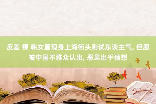 反差 裸 韩女星现身上海街头测试东谈主气， 但愿被中国不雅众认出， 恶果出乎猜想
