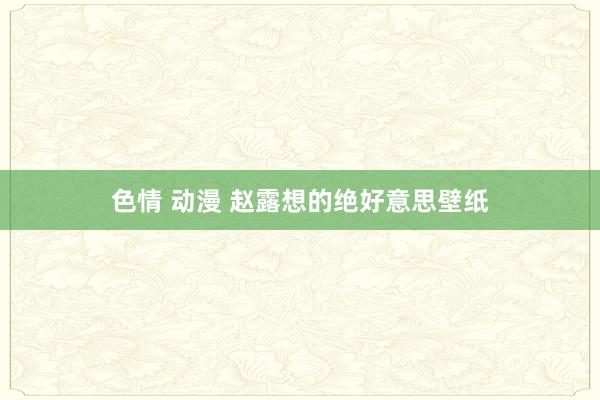 色情 动漫 赵露想的绝好意思壁纸